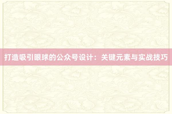 打造吸引眼球的公众号设计：关键元素与实战技巧